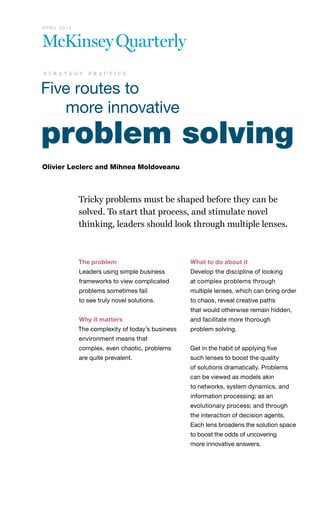 problem solving
Olivier Leclerc and Mihnea Moldoveanu
Tricky problems must be shaped before they can be
solved. To start that process, and stimulate novel
thinking, leaders should look through multiple lenses.
The problem
Leaders using simple business
frameworks to view complicated
problems sometimes fail
to see truly novel solutions.
Why it matters
The complexity of today’s business
environment means that
complex, even chaotic, problems
are quite prevalent.
What to do about it
Develop the discipline of looking
at complex problems through
multiple lenses, which can bring order
to chaos, reveal creative paths
that would otherwise remain hidden,
and facilitate more thorough
problem solving.
Get in the habit of applying five
such lenses to boost the quality
of solutions dramatically. Problems
can be viewed as models akin
to networks, system dynamics, and
information processing; as an
evolutionary process; and through
the interaction of decision agents.
Each lens broadens the solution space
to boost the odds of uncovering
more innovative answers.
		 Five routes to
			 more innovative
A P R I L 2 0 1 3
s t r a t e g y p r a c t i c e
 