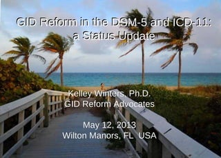 Kelley Winters, Ph.D.Kelley Winters, Ph.D.
GID Reform AdvocatesGID Reform Advocates
May 12, 2013May 12, 2013
Wilton Manors, FL USAWilton Manors, FL USA
GID Reform in the DSM-5 and ICD-11:
a Status Update
GID Reform in the DSM-5 and ICD-11:
a Status Update
 