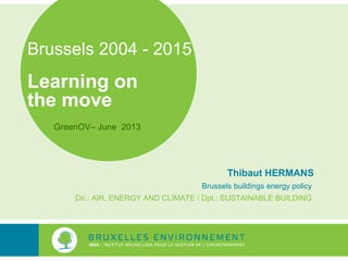 Brussels 2004 - 2015
Learning on
the move
Thibaut HERMANS
Brussels buildings energy policy
Dir.: AIR, ENERGY AND CLIMATE / Dpt.: SUSTAINABLE BUILDING
GreenOV– June 2013
 