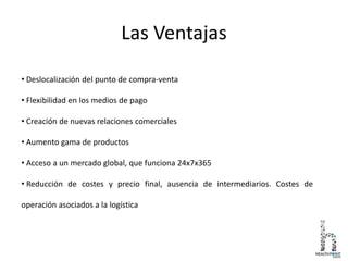 Las Ventajas
• Deslocalización del punto de compra-venta
• Flexibilidad en los medios de pago
• Creación de nuevas relaciones comerciales
• Aumento gama de productos
• Acceso a un mercado global, que funciona 24x7x365
• Reducción de costes y precio final, ausencia de intermediarios. Costes de
operación asociados a la logística
 