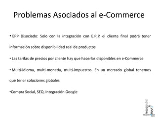 Problemas Asociados al e-Commerce
• ERP Disociado: Solo con la integración con E.R.P. el cliente final podrá tener
información sobre disponibilidad real de productos
• Las tarifas de precios por cliente hay que hacerlas disponibles en e-Commerce
• Multi-idioma, multi-moneda, multi-impuestos. En un mercado global tenemos
que tener soluciones globales
•Compra Social, SEO, Integración Google
 