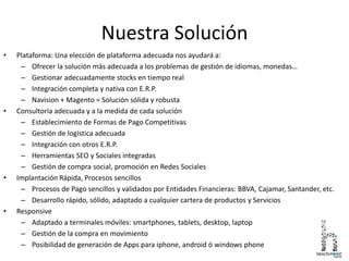 Nuestra Solución
• Plataforma: Una elección de plataforma adecuada nos ayudará a:
– Ofrecer la solución más adecuada a los problemas de gestión de idiomas, monedas…
– Gestionar adecuadamente stocks en tiempo real
– Integración completa y nativa con E.R.P.
– Navision + Magento = Solución sólida y robusta
• Consultoría adecuada y a la medida de cada solución
– Establecimiento de Formas de Pago Competitivas
– Gestión de logística adecuada
– Integración con otros E.R.P.
– Herramientas SEO y Sociales integradas
– Gestión de compra social, promoción en Redes Sociales
• Implantación Rápida, Procesos sencillos
– Procesos de Pago sencillos y validados por Entidades Financieras: BBVA, Cajamar, Santander, etc.
– Desarrollo rápido, sólido, adaptado a cualquier cartera de productos y Servicios
• Responsive
– Adaptado a terminales móviles: smartphones, tablets, desktop, laptop
– Gestión de la compra en movimiento
– Posibilidad de generación de Apps para iphone, android ó windows phone
 