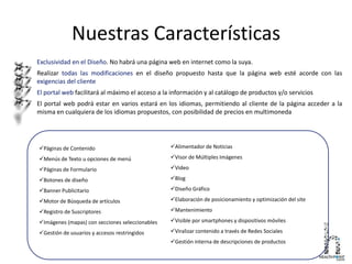 Nuestras Características
Exclusividad en el Diseño. No habrá una página web en internet como la suya.
Realizar todas las modificaciones en el diseño propuesto hasta que la página web esté acorde con las
exigencias del cliente
El portal web facilitará al máximo el acceso a la información y al catálogo de productos y/o servicios
El portal web podrá estar en varios estará en los idiomas, permitiendo al cliente de la página acceder a la
misma en cualquiera de los idiomas propuestos, con posibilidad de precios en multimoneda
Páginas de Contenido
Menús de Texto u opciones de menú
Páginas de Formulario
Botones de diseño
Banner Publicitario
Motor de Búsqueda de artículos
Registro de Suscriptores
Imágenes (mapas) con secciones seleccionables
Gestión de usuarios y accesos restringidos
Alimentador de Noticias
Visor de Múltiples Imágenes
Video
Blog
Diseño Gráfico
Elaboración de posicionamiento y optimización del site
Mantenimiento
Visible por smartphones y dispositivos móviles
Viralizar contenido a través de Redes Sociales
Gestión interna de descripciones de productos
 