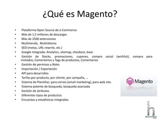 ¿Qué es Magento?
• Plataforma Open Source de e-Commerce
• Más de 1,5 millones de descargas
• Más de 2500 extensiones
• Multitienda, Multiidioma
• SEO (metas, URL-rewrite, etc.)
• Google Integrado: Analytics, sitemap, checkout, base
• Gestión de Stocks, promociones, cupones, compra social (wishlist), compra para
invitados, Comentarios y Tags de productos, Comentarios
• Gestión de permisos y Roles
• Importación / Exportación
• API para desarrollos
• Tarifas por producto, por cliente, por campaña, …
• Sistema de Plantillas: para correo (email marketing), para web site.
• Sistema potente de búsqueda, búsqueda avanzada
• Gestión de atributos
• Diferentes tipos de productos
• Encuestas y estadísticas integradas
 