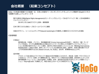 会社概要 （起業コンセプト）
HoGo（⽇日本語の保護からの造語）は、⽇日本と⽶米国をベースにオンラインドキュメントに関連するSaaSビジネス
を展開する新しいベンチャーです
電⼦子出版向けDRM(Digital Rights Manageme...