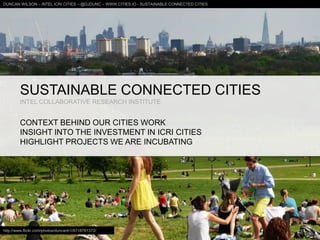 SUSTAINABLE CONNECTED CITIES
INTEL COLLABORATIVE RESEARCH INSTITUTE
CONTEXT BEHIND OUR CITIES WORK
INSIGHT INTO THE INVESTMENT IN ICRI CITIES
HIGHLIGHT PROJECTS WE ARE INCUBATING
DUNCAN WILSON – INTEL ICRI CITIES – @DJDUNC – WWW.CITIES.IO - SUSTAINABLE CONNECTED CITIES
http://www.flickr.com/photos/duncanh1/8718761372/
 