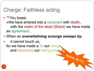 Charge: Faithless acting
6
 15 You boast,
«We have entered into a covenant with death,
with the realm of the dead (Sheol) we have made
an agreement.
 When an overwhelming scourge sweeps by,
 it cannot touch us,
for we have made a lie our refuge
and falsehood our hiding place.»
 