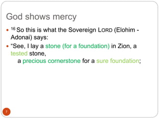 God shows mercy
7
 16 So this is what the Sovereign LORD (Elohim -
Adonai) says:
 “See, I lay a stone (for a foundation) in Zion, a
tested stone,
a precious cornerstone for a sure foundation;
 
