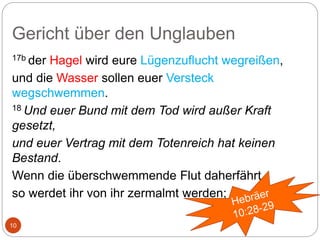 Gericht über den Unglauben
10
17b der Hagel wird eure Lügenzuflucht wegreißen,
und die Wasser sollen euer Versteck
wegschwemmen.
18 Und euer Bund mit dem Tod wird außer Kraft
gesetzt,
und euer Vertrag mit dem Totenreich hat keinen
Bestand.
Wenn die überschwemmende Flut daherfährt,
so werdet ihr von ihr zermalmt werden;
 