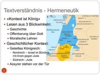 Textverständnis - Hermeneutik
2
 «Kontext ist König»
 Lesen aus 3 Blickwinkeln:
 Geschichte
 Offenbarung über Gott
 Moralische Lehren
 Geschichtlicher Kontext:
 Geteiltes Königreich:
 Nordreich – Israel im Bündnis
mit Aram gegen Juda
 Südreich - Juda
 Assyrer stehen vor der Tür
 