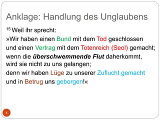 Anklage: Handlung des Unglaubens
4
15 Weil ihr sprecht:
»Wir haben einen Bund mit dem Tod geschlossen
und einen Vertrag mit dem Totenreich (Seol) gemacht;
wenn die überschwemmende Flut daherkommt,
wird sie nicht zu uns gelangen;
denn wir haben Lüge zu unserer Zuflucht gemacht
und in Betrug uns geborgen!«
 