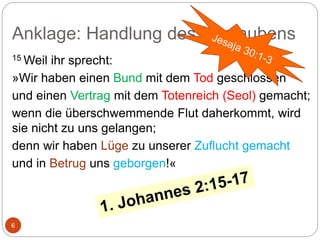 Anklage: Handlung des Unglaubens
6
15 Weil ihr sprecht:
»Wir haben einen Bund mit dem Tod geschlossen
und einen Vertrag mit dem Totenreich (Seol) gemacht;
wenn die überschwemmende Flut daherkommt, wird
sie nicht zu uns gelangen;
denn wir haben Lüge zu unserer Zuflucht gemacht
und in Betrug uns geborgen!«
 