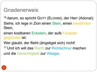 Gnadenerweis
7
16 darum, so spricht GOTT (ELOHIM), der Herr (Adonai):
Siehe, ich lege in Zion einen Stein, einen bewährten
Stein,
einen kostbaren Eckstein, der aufs Festeste
gegründet ist:
Wer glaubt, der flieht (ängstiget sich) nicht!
17 Und ich will das Recht zur Richtschnur machen
und die Gerechtigkeit zur Waage;
 