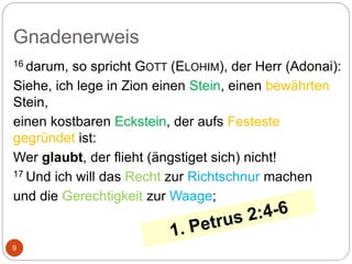 Gnadenerweis
9
16 darum, so spricht GOTT (ELOHIM), der Herr (Adonai):
Siehe, ich lege in Zion einen Stein, einen bewährten
Stein,
einen kostbaren Eckstein, der aufs Festeste
gegründet ist:
Wer glaubt, der flieht (ängstiget sich) nicht!
17 Und ich will das Recht zur Richtschnur machen
und die Gerechtigkeit zur Waage;
 
