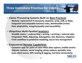 § Claims Processing Systems Built on Best Practices
– Modular replacement if necessary; stepwise, wrap, LOB, or Bang
– Integrated and adaptable business rules, distributable (n-tier)
– Data adaptability, integrity/quality and accessibility
§ Ubiquitous Multi-faceted Analytics
– Straddle claims + underwriting + pricing + servicing + external data
– Integrated: FNOL, Adjusting, Subrogation, SIU, Recovery, Litigation
– From workflow to predictive modeling, key to loss management
§ Empowered Remote Capabilities
– Customer apps for point of claim FNOL data capture, mobile service
– Adjuster toolsets: aerial imaging, photo capture, portable rules
base, client access, GPS routing & tagging, real-time connectivity
13
Three Immediate Priorities for Claims
 