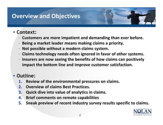 Overview and Objectives
§ Context:
– Customers are more impatient and demanding than ever before.
– Being a market leader means making claims a priority.
– Not possible without a modern claims system.
– Claims technology needs often ignored in favor of other systems.
– Insurers are now seeing the benefits of how claims can positively
impact the bottom line and improve customer satisfaction.
§ Outline:
1. Review of the environmental pressures on claims.
2. Overview of claims Best Practices.
3. Quick dive into value of analytics in claims.
4. Brief comments on remote capabilities
5. Sneak preview of recent industry survey results specific to claims.
2
 