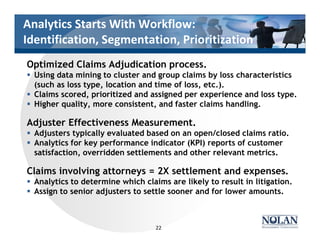 Analytics Starts With Workflow:
Identification, Segmentation, Prioritization
Optimized Claims Adjudication process.
§ Using data mining to cluster and group claims by loss characteristics
(such as loss type, location and time of loss, etc.).
§ Claims scored, prioritized and assigned per experience and loss type.
§ Higher quality, more consistent, and faster claims handling.
Adjuster Effectiveness Measurement.
§ Adjusters typically evaluated based on an open/closed claims ratio.
§ Analytics for key performance indicator (KPI) reports of customer
satisfaction, overridden settlements and other relevant metrics.
Claims involving attorneys = 2X settlement and expenses.
§ Analytics to determine which claims are likely to result in litigation.
§ Assign to senior adjusters to settle sooner and for lower amounts.
22
 