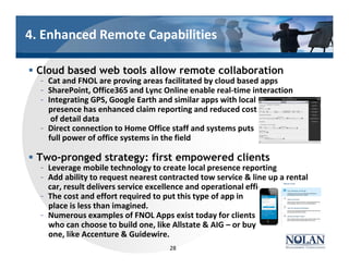 4. Enhanced Remote Capabilities
§ Cloud based web tools allow remote collaboration
– Cat and FNOL are proving areas facilitated by cloud based apps
– SharePoint, Office365 and Lync Online enable real-time interaction
– Integrating GPS, Google Earth and similar apps with local
presence has enhanced claim reporting and reduced cost
of detail data
– Direct connection to Home Office staff and systems puts
full power of office systems in the field
§ Two-pronged strategy: first empowered clients
– Leverage mobile technology to create local presence reporting
– Add ability to request nearest contracted tow service & line up a rental
car, result delivers service excellence and operational efficiency
– The cost and effort required to put this type of app in
place is less than imagined.
– Numerous examples of FNOL Apps exist today for clients
who can choose to build one, like Allstate & AIG – or buy
one, like Accenture & Guidewire.
28
 