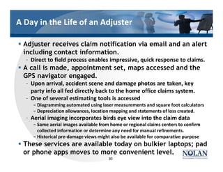 A Day in the Life of an Adjuster
§ Adjuster receives claim notification via email and an alert
including contact information.
– Direct to field process enables impressive, quick response to claims.
§ A call is made, appointment set, maps accessed and the
GPS navigator engaged.
– Upon arrival, accident scene and damage photos are taken, key
party info all fed directly back to the home office claims system.
– One of several estimating tools is accessed
» Diagramming automated using laser measurements and square foot calculators
» Depreciation allowances, location mapping and statements of loss created.
– Aerial imaging incorporates birds eye view into the claim data
» Same aerial images available from home or regional claims centers to confirm
collected information or determine any need for manual refinements.
» Historical pre-damage views might also be available for comparative purpose
§ These services are available today on bulkier laptops; pad
or phone apps moves to more convenient level.
30
 