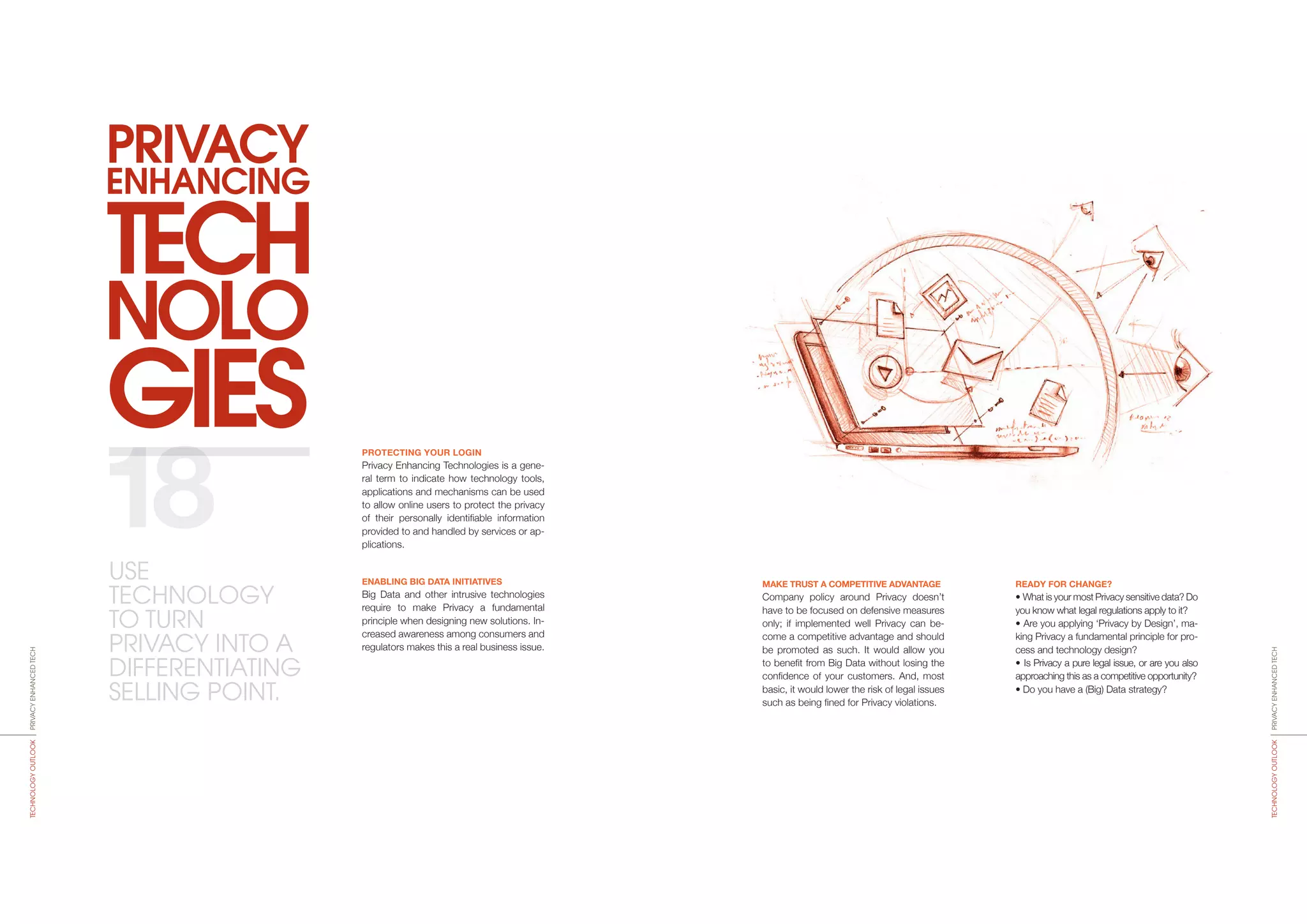 TECH
NOLO
GIES
ENHANCING
PRIVACY
MAKE TRUST A COMPETITIVE ADVANTAGE
Company policy around Privacy doesn’t
have to be focused on defensive measures
only; if implemented well Privacy can be-
come a competitive advantage and should
be promoted as such. It would allow you
to benefit from Big Data without losing the
confidence of your customers. And, most
basic, it would lower the risk of legal issues
such as being fined for Privacy violations.
READY FOR CHANGE?
• What is your most Privacy sensitive data? Do
you know what legal regulations apply to it?
• Are you applying ‘Privacy by Design’, ma­
king Privacy a fundamental principle for pro-
cess and technology design?
• Is Privacy a pure legal issue, or are you also
approaching this as a competitive opportunity?
• Do you have a (Big) Data strategy?
PROTECTING YOUR LOGIN
Privacy Enhancing Technologies is a gene­
ral term to indicate how technology tools,
applications and mechanisms can be used
to allow online users to protect the privacy
of their personally identi­fiable information
provided to and handled by services or ap-
plications.
ENABLING BIG DATA INITIATIVES
Big Data and other intrusive technologies
require to make Privacy a fundamental
principle when designing new solutions. In-
creased awareness among consumers and
regulators makes this a real business issue.
18
PRIVACYENHANCEDTECHTECHNOLOGYOUTLOOK
PRIVACYENHANCEDTECHTECHNOLOGYOUTLOOK
USE
TECHNO­LOGY
TO TURN
PRIVACY INTO A
DIFFERENTIATING
SELLING POINT.
 