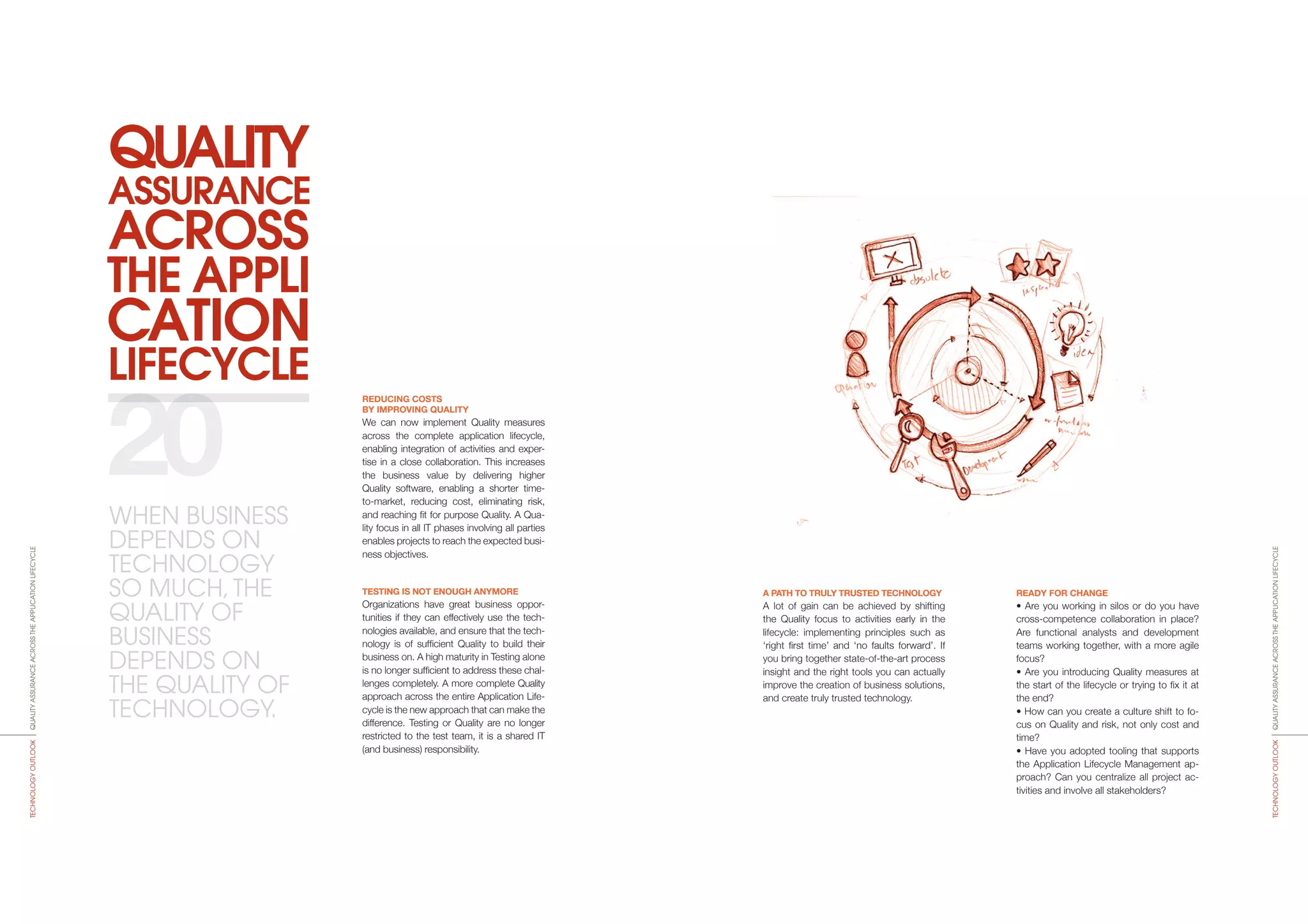 ACROSS
THE APPLI
CATION
LIFECYCLE
QUALITY
ASSURANCE
A PATH TO TRULY TRUSTED TECHNOLOGY
A lot of gain can be achieved by shifting
the Quality focus to activities early in the
lifecycle: implementing principles such as
‘right first time’ and ‘no faults forward’. If
you bring together state-of-the-art process
insight and the right tools you can actually
improve the creation of business solutions,
and create truly trusted technology.
READY FOR CHANGE
• Are you working in silos or do you have
cross-competence collaboration in place?
Are functional analysts and development
teams working together, with a more agile
focus?
• Are you introducing Quality measures at
the start of the lifecycle or trying to fix it at
the end?
• How can you create a culture shift to fo-
cus on Quality and risk, not only cost and
time?
• Have you adopted tooling that supports
the Application Lifecycle Management ap-
proach? Can you centralize all project ac-
tivities and involve all stakeholders?
REDUCING COSTS
BY IMPROVING QUALITY
We can now implement Quality measures
across the complete application lifecycle,
ena­bling integration of activities and exper-
tise in a close collaboration. This increases
the business value by delivering higher
Quality software, enabling a shorter time-
to-market, reducing cost, eliminating risk,
and reaching fit for purpose Quality. A Qua­
lity focus in all IT phases involving all parties
ena­bles projects to reach the expected busi-
ness objectives.
TESTING IS NOT ENOUGH ANYMORE
Organizations have great business oppor-
tunities if they can effectively use the tech-
nologies available, and ensure that the tech-
nology is of sufficient Quality to build their
business on. A high maturity in Testing alone
is no longer sufficient to address these chal-
lenges completely. A more complete Quality
approach across the entire Application Life-
cycle is the new approach that can make the
diffe­rence. Testing or Quality are no lon­ger
restricted to the test team, it is a shared IT
(and business) responsibility.
20
QUALITYASSURANCEACROSSTHEAPPLICATIONLIFECYCLETECHNOLOGYOUTLOOK
QUALITYASSURANCEACROSSTHEAPPLICATIONLIFECYCLETECHNOLOGYOUTLOOK
WHEN BUSINESS
DEPENDS ON
TECHNOLOGY
SO MUCH,THE
QUALITY OF
BUSINESS
DEPENDS ON
THE QUALITY OF
TECHNOLOGY.
 