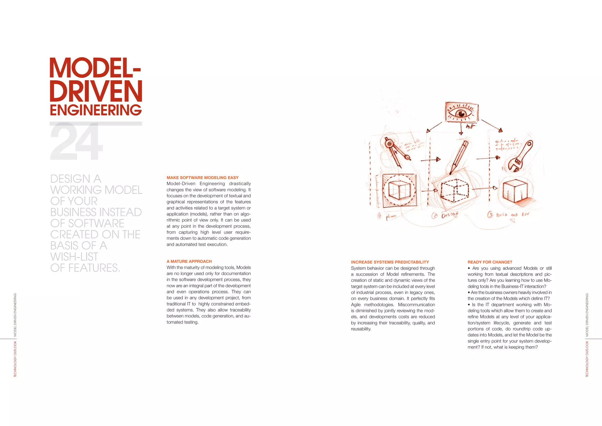 ENGINEERING
MODEL-
DRIVEN
INCREASE SYSTEMS PREDICTABILITY
System behavior can be designed through
a succession of Model refinements. The
creation of static and dynamic views of the
target system can be included at every level
of industrial process, even in legacy ones,
on every business domain. It perfectly fits
Agile methodologies. Miscommunication
is diminished by jointly reviewing the mod-
els, and developments costs are reduced
by increasing their traceability, quality, and
reusability.
READY FOR CHANGE?
• Are you using advanced Models or still
working from textual descriptions and pic-
tures only? Are you learning how to use Mo­
deling tools in the Business-IT interaction?
• Are the business owners heavily involved in
the creation of the Models which define IT?
• Is the IT department working with Mo­
deling tools which allow them to create and
refine Models at any level of your applica-
tion/system lifecycle, generate and test
portions of code, do roundtrip code up-
dates into Models, and let the Model be the
single entry point for your system develop-
ment? If not, what is keeping them?
MAKE SOFTWARE MODELING EASY
Model-Driven Engineering drastically
changes the view of software modeling. It
focuses on the development of textual and
graphical representations of the features
and activities related to a target system or
application (models), rather than on algo-
rithmic point of view only. It can be used
at any point in the development process,
from capturing high level user require-
ments down to automatic code generation
and automated test execution.
A MATURE APPROACH
With the maturity of modeling tools, Models
are no longer used only for documentation
in the software develo­pment process, they
now are an integral part of the development
and even operations process. They can
be used in any development project, from
traditional IT to highly constrained embed-
ded systems. They also allow traceability
between models, code generation, and au-
tomated testing.
24
MODELDRIVENENGINEERINGTECHNOLOGYOUTLOOK
MODELDRIVENENGINEERINGTECHNOLOGYOUTLOOK
DESIGN A
WORKING MODEL
OF YOUR
BUSINESS INSTEAD
OF SOFTWARE
CREATED ON THE
BASIS OF A
WISH-LIST
OF FEATURES.
 