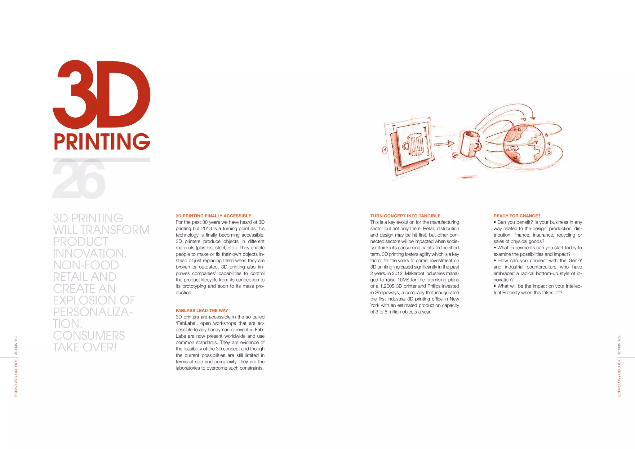 3DPRINTINGTECHNOLOGYOUTLOOK
3DPRINTING
3D PRINTING
WILL TRANSFORM
PRODUCT
INNOVATION,
NON-FOOD
RETAIL AND
CREATE AN
EXPLOSION OF
PERSONALIZA-
TION.
CONSUMERS
TAKE OVER!
3DPRINTINGTECHNOLOGYOUTLOOK
3D PRINTING FINALLY ACCESSIBLE
For the past 30 years we have heard of 3D
printing but 2013 is a tur­ning point as this
technology is finally becoming accessible.
3D printers produce objects in different
materials (plastics, steel, etc.). They enable
people to make or fix their own objects in-
stead of just replacing them when they are
broken or outdated. 3D printing also im-
proves companies’ capabilities to control
the pro­duct lifecycle from its conception to
its prototyping and soon to its mass pro-
duction.
FABLABS LEAD THE WAY
3D printers are accessible in the so called
‘FabLabs’, open workshops that are ac-
cessible to any handyman or inventor. Fab-
Labs are now present worldwide and use
common stan­dards. They are evidence of
the feasibility of the 3D concept and though
the current possibilities are still limi­ted in
terms of size and complexity, they are the
laboratories to overcome such constraints.
TURN CONCEPT INTO TANGIBLE
This is a key evolution for the manufacturing
sector but not only there. Retail, distribution
and design may be hit first, but other con-
nected sectors will be impacted when socie-
ty rethinks its consuming habits. In the short
term, 3D printing fosters agility which is a key
factor for the years to come. Investment on
3D printing increased significantly in the past
2 years. In 2012, Makerbot Industries mana­
ged to raise 10M$ for the promising plans
of a 1.200$ 3D printer and Philips invested
in Shapeways, a company that inaugurated
the first industrial 3D printing office in New
York with an estimated production capacity
of 3 to 5 million objects a year.
READY FOR CHANGE?
• Can you benefit? Is your business in any
way related to the design, production, dis-
tribution, finance, insurance, recycling or
sales of physical goods?
• What experiments can you start today to
examine the possibilities and impact?
• How can you connect with the Gen-Y
and industrial counterculture who have
embraced a radical bottom-up style of in-
novation?
• What will be the impact on your Intellec-
tual Property when this takes off?
26
 