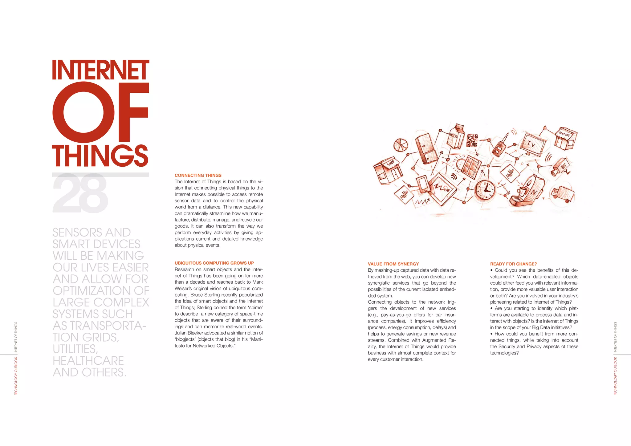 THINGS
INTERNET
OF
VALUE FROM SYNERGY
By mashing-up captured data with data re-
trieved from the web, you can develop new
synergistic services that go beyond the
possibilities of the current isolated embed-
ded system.
Connecting objects to the network trig-
gers the development of new services
(e.g., pay-as-you-go offers for car insur-
ance companies). It improves efficiency
(process, energy consumption, delays) and
helps to generate savings or new revenue
streams. Combined with Augmented Re-
ality, the Internet of Things would provide
business with almost complete context for
every customer interaction.
READY FOR CHANGE?
• Could you see the benefits of this de-
velopment? Which data-enabled objects
could either feed you with relevant informa-
tion, provide more valuable user interaction
or both? Are you involved in your industry’s
pioneering related to Internet of Things?
• Are you starting to identify which plat-
forms are available to process data and in-
teract with objects? Is the Internet of Things
in the scope of your Big Data initiatives?
• How could you benefit from more con-
nected things, while taking into account
the Security and Privacy aspects of these
technologies?
CONNECTING THINGS
The Internet of Things is based on the vi-
sion that connecting physical things to the
Internet makes possible to access remote
sensor data and to control the physical
world from a distance. This new capability
can dramatically streamline how we manu-
facture, distribute, manage, and recycle our
goods. It can also transform the way we
perform everyday activities by giving ap-
plications current and detailed knowledge
about physical events.
UBIQUITOUS COMPUTING GROWS UP
Research on smart objects and the Inter-
net of Things has been going on for more
than a decade and reaches back to Mark
Weiser’s original vision of ubiquitous com-
puting. Bruce Sterling recently popularized
the idea of smart objects and the Internet
of Things; Sterling coined the term ‘spime’
to describe a new category of space-time
objects that are aware of their surround-
ings and can memorize real-world events.
Julian Bleeker advocated a similar notion of
‘blogjects’ (objects that blog) in his “Mani-
festo for Networked Objects.”
28
INTERNETOFTHINGSTECHNOLOGYOUTLOOK
INTERNETOFTHINGSTECHNOLOGYOUTLOOK
SENSORS AND
SMART DEVICES
WILL BE MAKING
OUR LIVES EASIER
AND ALLOW FOR
OPTIMIZATION OF
LARGE COMPLEX
SYSTEMS SUCH
AS TRANSPORTA-
TION GRIDS,
UTILITIES,
HEALTHCARE
AND OTHERS.
 