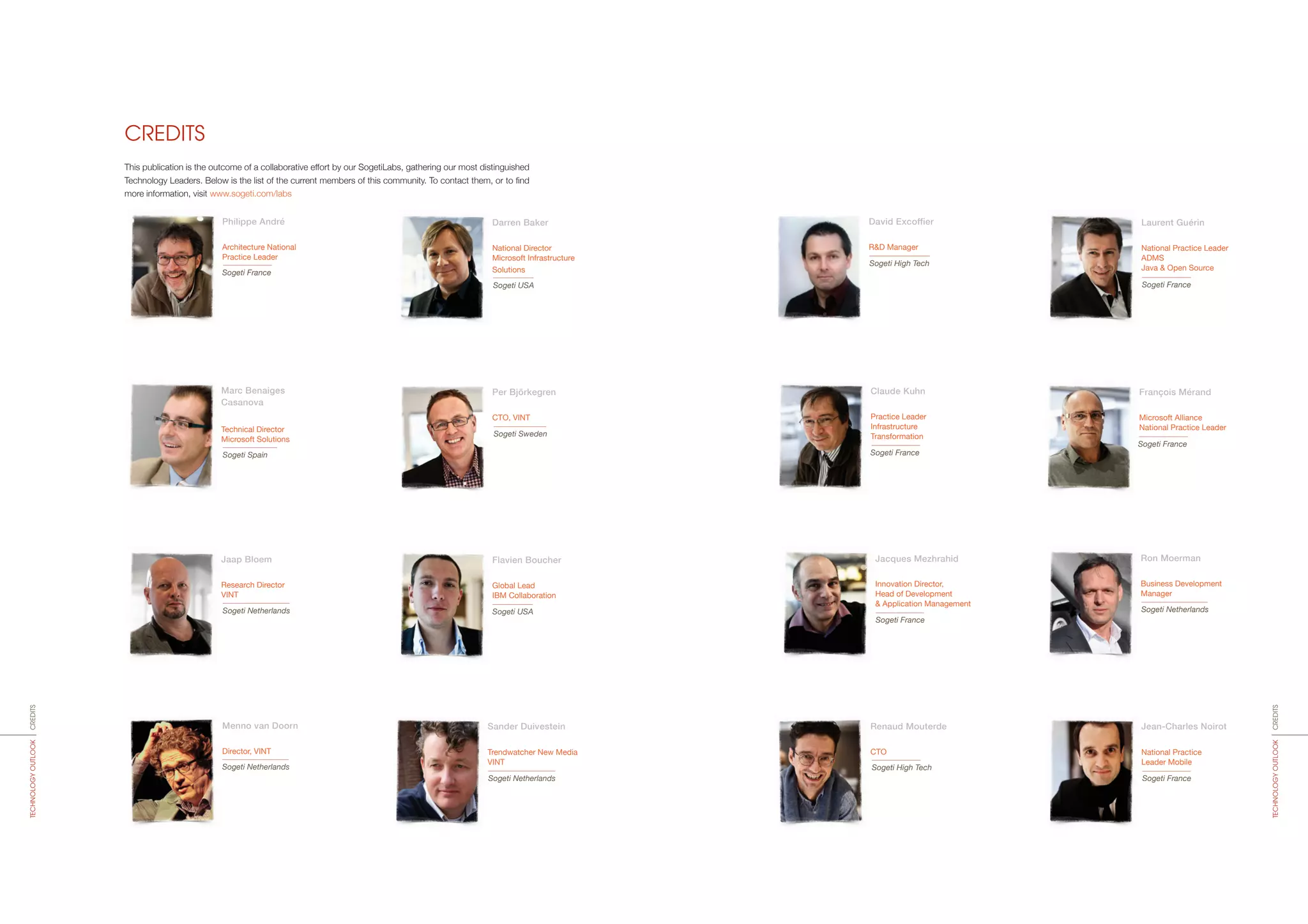 CREDITS
Philippe André
Architecture National
Practice Leader
Sogeti France
Darren Baker
National Director
Microsoft Infrastructure
Solutions
Sogeti USA
Flavien Boucher
Global Lead
IBM Collaboration
Sogeti USA
Menno van Doorn
Director, VINT
Sogeti Netherlands
Sander Duivestein
Trendwatcher New Media
VINT
Sogeti Netherlands
David Excoffier
R&D Manager
Sogeti High Tech
Laurent Guérin
National Practice Leader
ADMS
Java & Open Source
Sogeti France
Per Björkegren
CTO, VINT
Marc Benaiges
Casanova
Technical Director
Microsoft Solutions
Sogeti Spain
Sogeti Sweden
Jaap Bloem
Research Director
VINT
Sogeti Netherlands
This publication is the outcome of a collaborative effort by our SogetiLabs, gathering our most distinguished
Technology Leaders. Below is the list of the current members of this community. To contact them, or to find
more information, visit www.sogeti.com/labs
CREDITSTECHNOLOGYOUTLOOK
CREDITSTECHNOLOGYOUTLOOK
Claude Kuhn
Practice Leader
Infrastructure
Transformation
Sogeti France
François Mérand
Microsoft Alliance
National Practice Leader
Sogeti France
Jacques Mezhrahid
Innovation Director,
Head of Development
& Application Management
Sogeti France
Renaud Mouterde
CTO
Sogeti High Tech
Ron Moerman
Business Development
Manager
Sogeti Netherlands
Jean-Charles Noirot
National Practice
Leader Mobile
Sogeti France
 