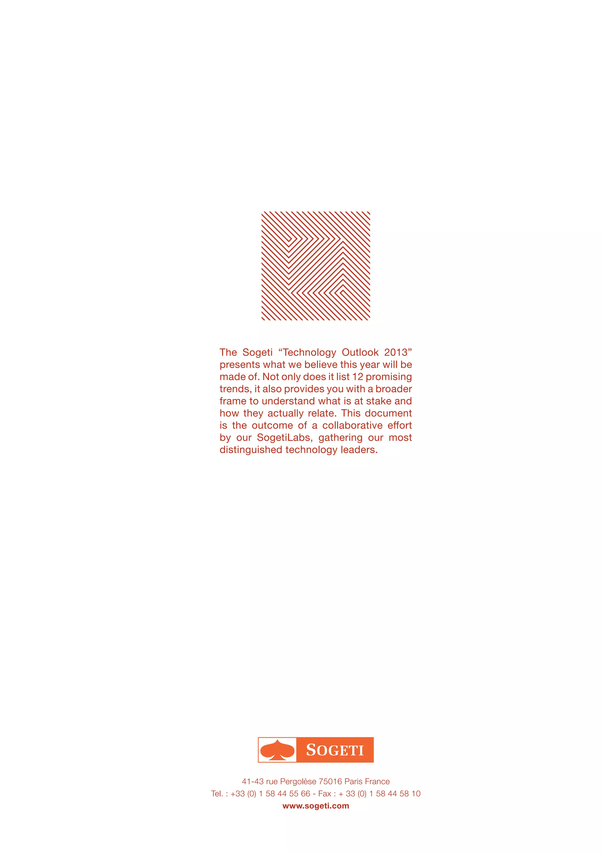 Labs
41-43 rue Pergolèse 75016 Paris France
Tel. : +33 (0) 1 58 44 55 66 - Fax : + 33 (0) 1 58 44 58 10
www.sogeti.com
The Sogeti “Technology Outlook 2013”
presents what we believe this year will be
made of. Not only does it list 12 promising
trends, it also provides you with a broader
frame to understand what is at stake and
how they actually relate. This document
is the outcome of a collaborative effort
by our SogetiLabs, gathering our most
distinguished technology leaders.
 