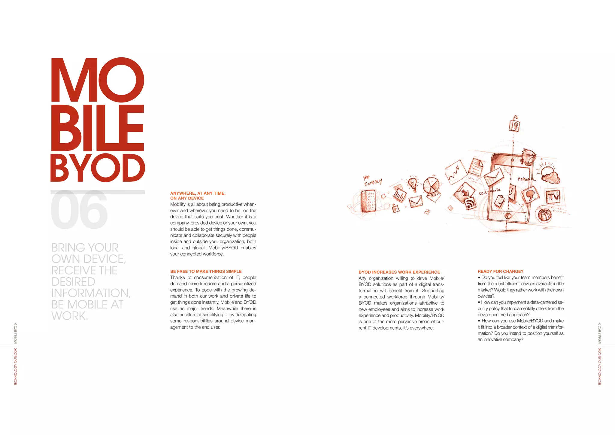 BYOD
MO
BILE
BYOD INCREASES WORK EXPERIENCE
Any organization willing to drive Mobile/
BYOD solutions as part of a digital trans-
formation will benefit from it. Supporting
a connected workforce through Mobi­lity/
BYOD makes organizations attractive to
new employees and aims to increase work
experience and productivity. Mobility/BYOD
is one of the more pervasive areas of cur-
rent IT developments, it’s everywhere.
READY FOR CHANGE?
• Do you feel like your team members benefit
from the most efficient devices available in the
market? Would they rather work with their own
devices?
• How can you implement a data-centered se-
curity policy that fundamentally differs from the
device-centered approach?
• How can you use Mobile/BYOD and make
it fit into a broader context of a digital transfor-
mation? Do you intend to position yourself as
an innovative company?
ANYWHERE, AT ANY TIME,
ON ANY DEVICE
Mobility is all about being productive when-
ever and wherever you need to be, on the
device that suits you best. Whether it is a
company-provided device or your own, you
should be able to get things done, commu-
nicate and collaborate securely with people
inside and outside your organization, both
local and global. Mobility/BYOD enables
your connected workforce.
BE FREE TO MAKE THINGS SIMPLE
Thanks to consumerization of IT, people
demand more freedom and a persona­lized
experience. To cope with the growing de-
mand in both our work and private life to
get things done instantly, Mobile and BYOD
rise as major trends. Meanwhile there is
also an allure of simplifying IT by delega­ting
some responsibilities around device man-
agement to the end user.
06
MOBILEBYODTECHNOLOGYOUTLOOK
MOBILEBYODTECHNOLOGYOUTLOOK
BRING YOUR
OWN DEVICE,
RECEIVE THE
DESIRED
INFORMATION,
BE MOBILE AT
WORK.
 