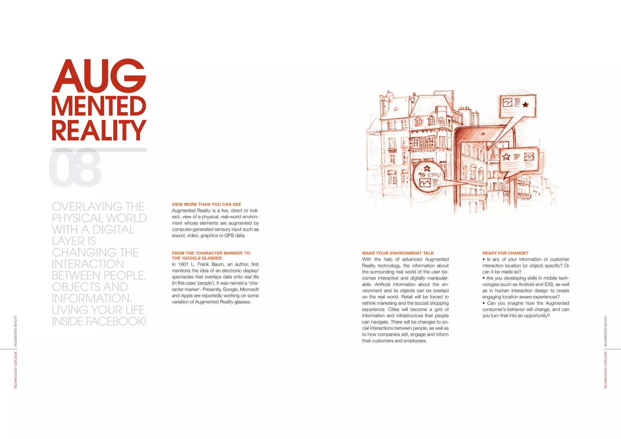 REALITY
MENTED
AUG
MAKE YOUR ENVIRONMENT TALK
With the help of advanced Augmented
Reality technology, the information about
the surrounding real world of the user be-
comes interactive and digitally manipulat-
able. Artificial information about the en-
vironment and its objects can be overlaid
on the real world. Retail will be forced to
rethink marketing and the (social) shopping
experience. Cities will become a grid of
information and infrastructure that people
can navigate. There will be changes to so-
cial interactions between people, as well as
to how companies sell, engage and inform
their customers and employees.
READY FOR CHANGE?
• Is any of your information or customer
interaction location (or object) specific? Or
can it be made so?
• Are you developing skills in mobile tech-
nologies (such as Android and IOS), as well
as in human interaction design to create
engaging location aware experiences?
• Can you imagine how the Augmented
consumer’s behavior will change, and can
you turn that into an opportunity?
VIEW MORE THAN YOU CAN SEE
Augmented Reality is a live, direct or indi-
rect, view of a physical, real-world environ-
ment whose elements are augmented by
computer-­generated sensory input such as
sound, video, graphics or GPS data.
FROM THE ‘CHARACTER MARKER’ TO
THE ‘GOOGLE GLASSES’
In 1901 L. Frank Baum, an author, first
mentions the idea of an electronic display/
spectacles that overlays data onto real life
(in this case ‘people’). It was named a ‘cha­
racter marker‘. Presently, Google, Microsoft
and Apple are reportedly working on some
variation of Augmented Reality glasses.
08
AUGMENTEDREALITYTECHNOLOGYOUTLOOK
AUGMENTEDREALITYTECHNOLOGYOUTLOOK
OVERLAYING THE
PHYSICAL WORLD
WITH A DIGITAL
LAYER IS
CHANGING THE
INTERACTION
BETWEEN PEOPLE,
OBJECTS AND
INFORMATION.
LIVING YOUR LIFE
INSIDE FACEBOOK!
 