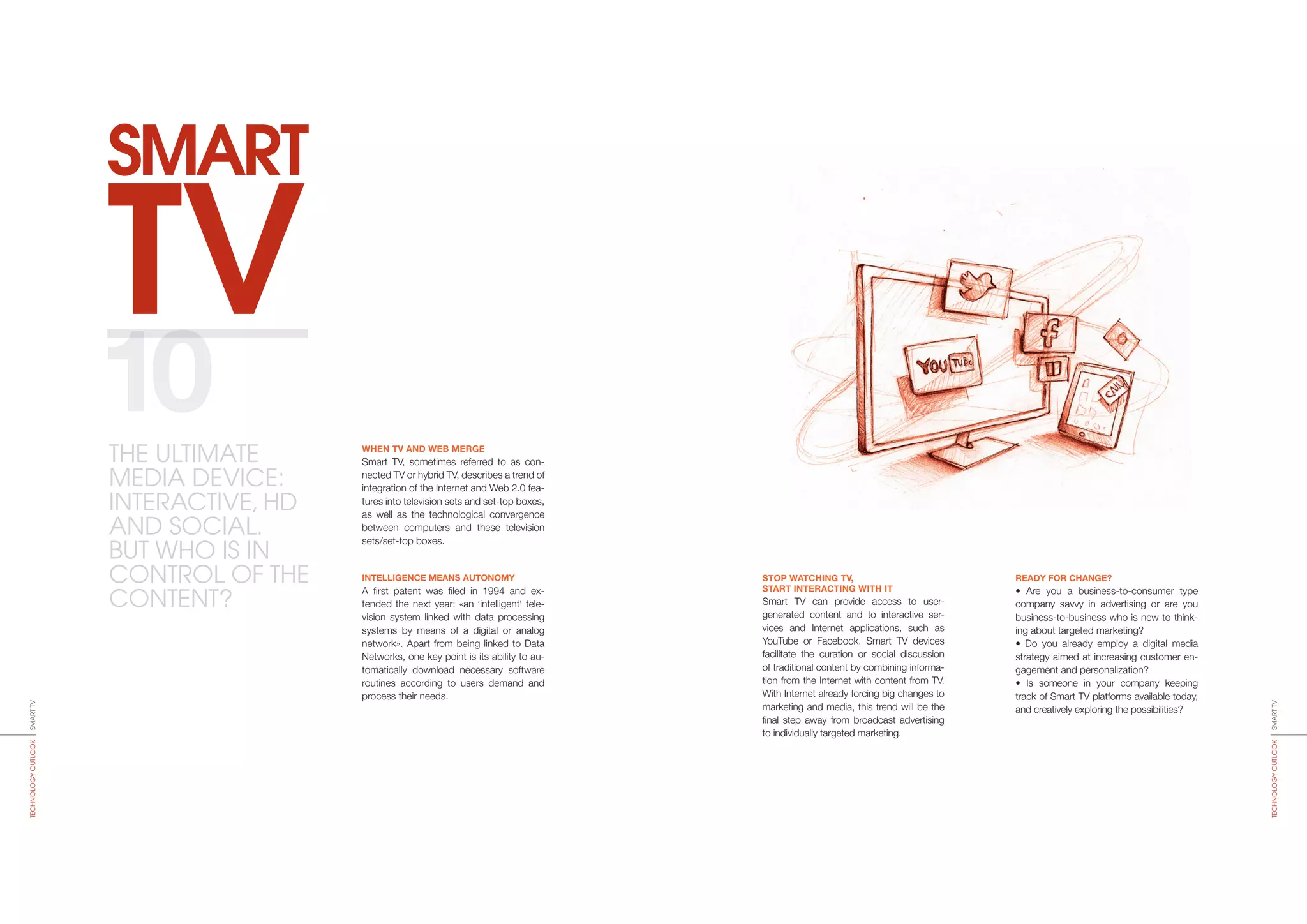 TV
SMART
STOP WATCHING TV,
START INTERACTING WITH IT
Smart TV can provide access to user-­
generated content and to interactive ser-
vices and Internet applications, such as
YouTube or Facebook. Smart TV devices
facilitate the curation or social discussion
of traditional content by combining informa-
tion from the Internet with content from TV.
With Internet already forcing big changes to
marketing and media, this trend will be the
final step away from broadcast advertising
to individually targeted marketing.
READY FOR CHANGE?
• Are you a business-to-consumer type
company savvy in advertising or are you
business-to-business who is new to think-
ing about targeted marketing?
• Do you already employ a digital media
strategy aimed at increasing customer en-
gagement and personalization?
• Is someone in your company keeping
track of Smart TV platforms available today,
and creatively exploring the possibilities?
WHEN TV AND WEB MERGE
Smart TV, sometimes referred to as con-
nected TV or hybrid TV, describes a trend of
integration of the Internet and Web 2.0 fea-
tures into television sets and set-top boxes,
as well as the technological convergence
between computers and these television
sets/set-top boxes.
INTELLIGENCE MEANS AUTONOMY
A first patent was filed in 1994 and ex-
tended the next year: «an ‘intelligent’ tele­
vision system linked with data processing
systems by means of a digital or analog
network». Apart from being linked to Data
Networks, one key point is its ability to au-
tomatically download necessary software
routines according to users demand and
process their needs.
10
SMARTTVTECHNOLOGYOUTLOOK
SMARTTVTECHNOLOGYOUTLOOK
THE ULTIMATE
MEDIA DEVICE:
INTERACTIVE, HD
AND SOCIAL.
BUT WHO IS IN
CONTROL OF THE
CONTENT?
 