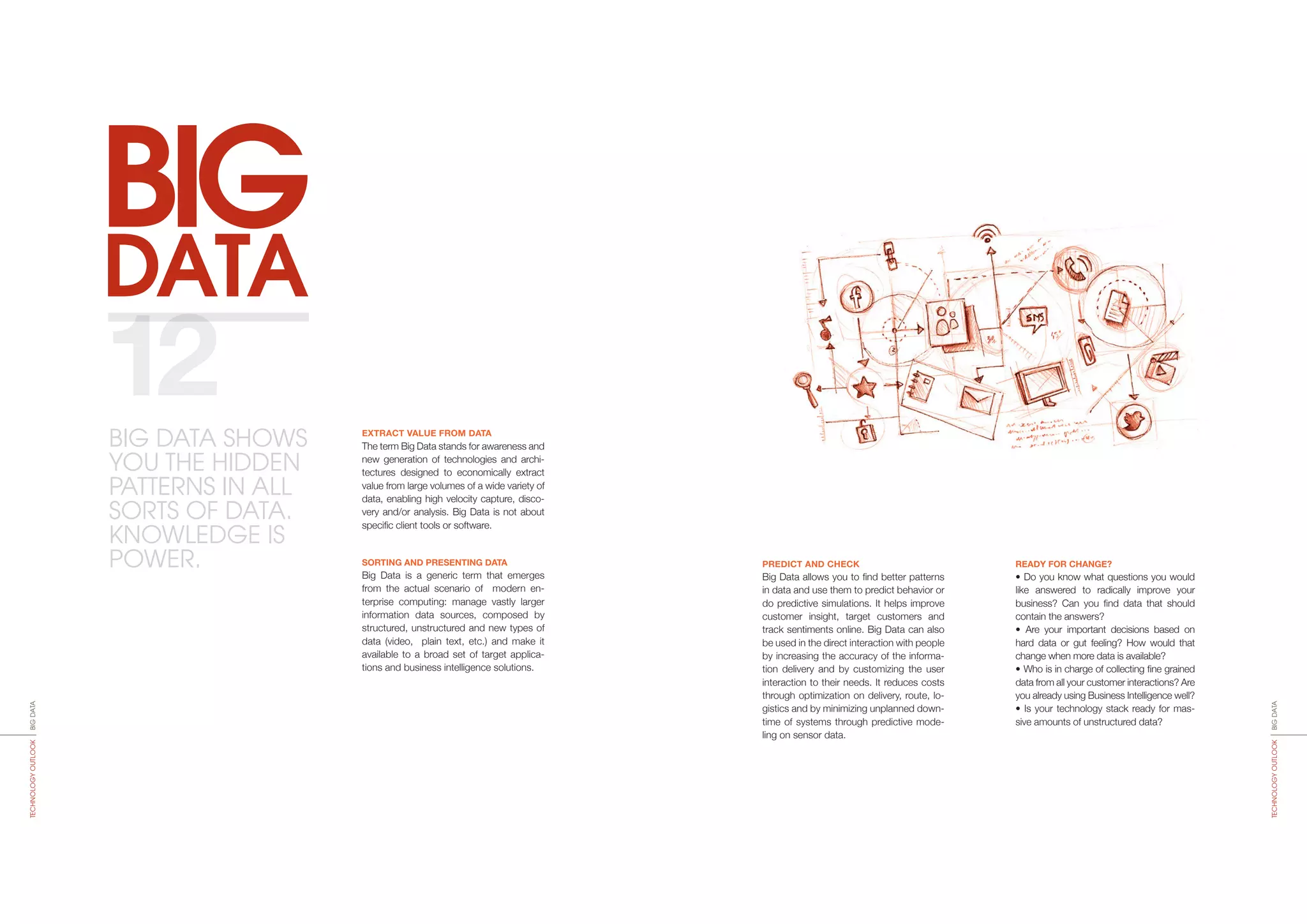 BIG
DATA
PREDICT AND CHECK
Big Data allows you to find better patterns
in data and use them to predict behavior or
do predictive simulations. It helps improve
customer insight, target customers and
track sentiments online. Big Data can also
be used in the direct interaction with people
by increasing the accuracy of the informa-
tion delivery and by customizing the user
interaction to their needs. It reduces costs
through optimization on delivery, route, lo-
gistics and by minimizing unplanned down-
time of systems through predictive mode­
ling on sensor data.
READY FOR CHANGE?
• Do you know what questions you would
like answered to radically improve your
business? Can you find data that should
contain the answers?
• Are your important decisions based on
hard data or gut feeling? How would that
change when more data is available?
• Who is in charge of collecting fine grained
data from all your customer interactions? Are
you already using Business Intelligence well?
• Is your technology stack ready for mas-
sive amounts of unstructured data?
EXTRACT VALUE FROM DATA
The term Big Data stands for awareness and
new generation of technologies and archi-
tectures designed to economically extract
value from large volumes of a wide variety of
data, ena­bling high velocity capture, disco­
very and/or analysis. Big Data is not about
specific client tools or software.
SORTING AND PRESENTING DATA
Big Data is a generic term that emerges
from the actual scenario of modern en-
terprise computing: mana­ge vastly larger
information data sources, composed by
stru­c­­tu­red, unstructured and new types of
data (video, plain text, etc.) and make it
available to a broad set of target applica-
tions and business intelligence solutions.
12
BIGDATATECHNOLOGYOUTLOOK
BIGDATATECHNOLOGYOUTLOOK
BIG DATA SHOWS
YOU THE HIDDEN
PATTERNS IN ALL
SORTS OF DATA.
KNOWLEDGE IS
POWER.
 