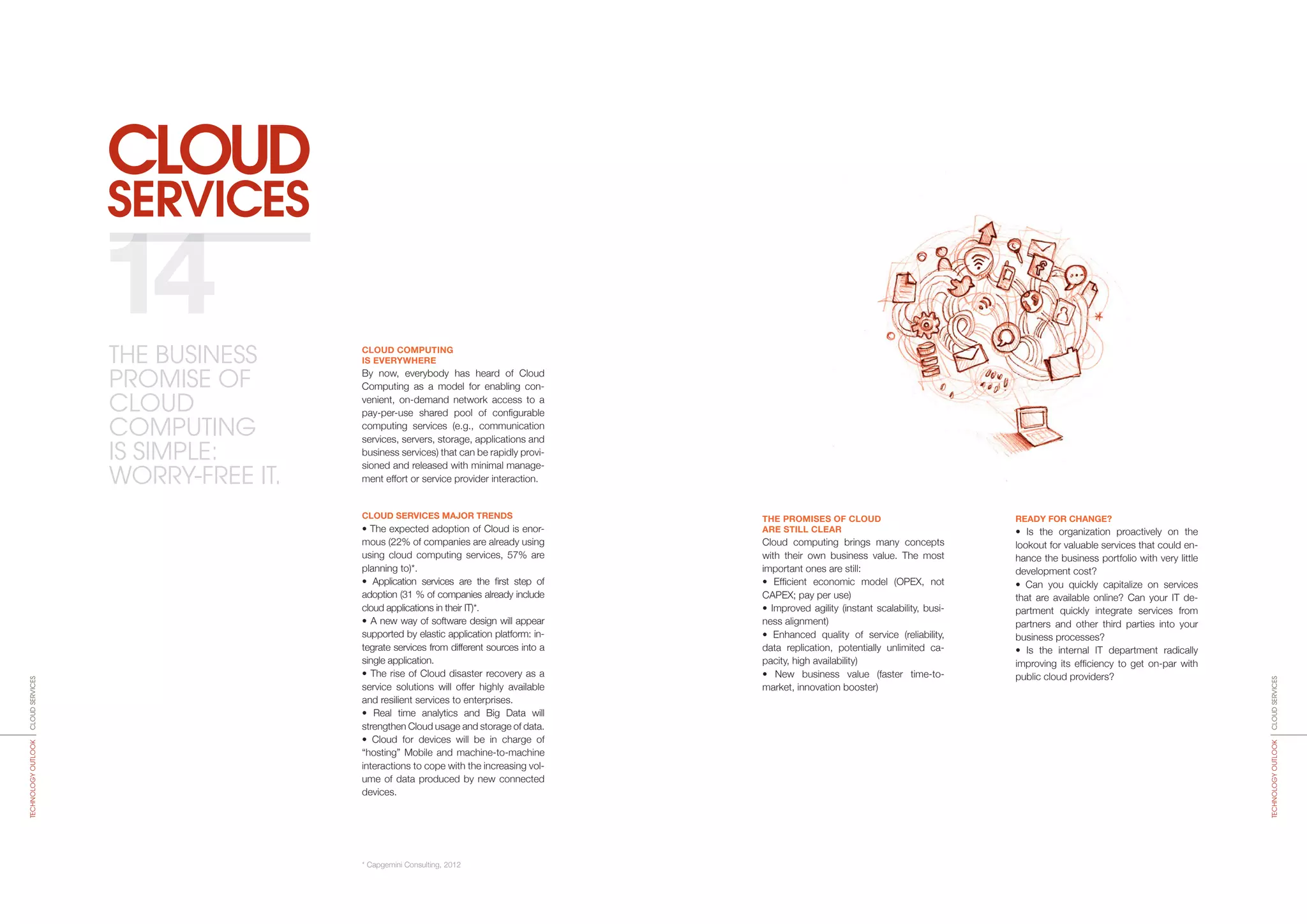 SERVICES
CLOUD
THE PROMISES OF CLOUD
ARE STILL CLEAR
Cloud computing brings many concepts
with their own business value. The most
important ones are still:
• Efficient economic model (OPEX, not
CAPEX; pay per use)
• Improved agility (instant scalability, busi-
ness alignment)
• Enhanced quality of service (reliability,
data replication, potentially unlimited ca-
pacity, high availability)
• New business value (faster time-to-­
market, innovation booster)
READY FOR CHANGE?
• Is the organization proactively on the
lookout for valuable services that could en-
hance the business portfolio with very little
development cost?
• Can you quickly capitalize on services
that are available online? Can your IT de-
partment quickly integrate services from
partners and other third parties into your
business processes?
• Is the internal IT department radically
improving its efficiency to get on-par with
public cloud providers?
CLOUD COMPUTING
IS EVERYWHERE
By now, everybody has heard of Cloud
Computing as a model for ena­bling con-
venient, on-demand network access to a
pay-per-use shared pool of configurable
computing services (e.g., communication
services, servers, storage, applications and
business services) that can be rapidly provi-
sioned and released with minimal manage-
ment effort or service provider interaction.
CLOUD SERVICES MAJOR TRENDS
• The expected adoption of Cloud is enor-
mous (22% of companies are already using
using cloud computing services, 57% are
planning to)*.
• Application services are the first step of
adoption (31 % of companies already include
cloud applications in their IT)*.
• A new way of software design will appear
supported by elastic application platform: in-
tegrate services from different sources into a
single application.
• The rise of Cloud disaster recovery as a
service solutions will offer highly available
and resilient services to enterprises.
• Real time analytics and Big Data will
strengthen Cloud usage and storage of data.
• Cloud for devices will be in charge of
“hosting” Mobile and machine-to-machine
interactions to cope with the increasing vol-
ume of data produced by new connected
devices.
* Capgemini Consulting, 2012
14
CLOUDSERVICESTECHNOLOGYOUTLOOK
CLOUDSERVICESTECHNOLOGYOUTLOOK
THE BUSINESS
PROMISE OF
CLOUD
COMPUTING
IS SIMPLE:
WORRY-FREE IT.
 