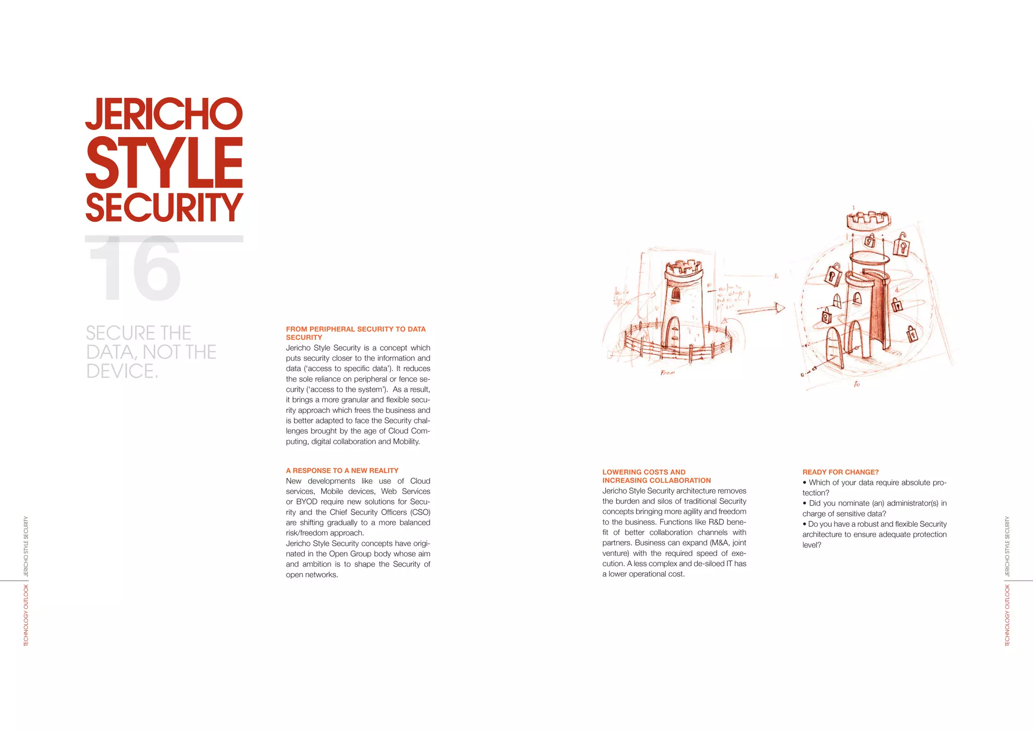 SECURITY
JERICHO
STYLE
LOWERING COSTS AND
INCREASING COLLABORATION
Jericho Style Security architecture removes
the burden and silos of traditional Security
concepts bringing more agility and freedom
to the business. Functions like R&D bene­
fit of better collaboration channels with
partners. Business can expand (M&A, joint
venture) with the required speed of exe­
cution. A less complex and de-siloed IT has
a lower operational cost.
READY FOR CHANGE?
• Which of your data require absolute pro-
tection?
• Did you nominate (an) administrator(s) in
charge of sensitive data?
• Do you have a robust and flexible Security
architecture to ensure adequate protection
level?
FROM PERIPHERAL SECURITY TO DATA
SECURITY
Jericho Style Security is a concept which
puts security closer to the information and
data (‘access to specific data’). It reduces
the sole reliance on peripheral or fence se-
curity (‘access to the system’). As a result,
it brings a more granular and flexible secu-
rity approach which frees the business and
is better adapted to face the Security chal-
lenges brought by the age of Cloud Com-
puting, digital collaboration and Mobility.
A RESPONSE TO A NEW REALITY
New developments like use of Cloud
servi­ces, Mobile devices, Web Services
or BYOD require new solutions for Secu-
rity and the Chief Security Officers (CSO)
are shifting gradually to a more balanced
risk/freedom approach.
Jericho Style Security concepts have origi-
nated in the Open Group body whose aim
and ambition is to shape the Security of
open networks.
16
JERICHOSTYLESECURITYTECHNOLOGYOUTLOOK
JERICHOSTYLESECURITYTECHNOLOGYOUTLOOK
SECURE THE
DATA, NOT THE
DEVICE.
 