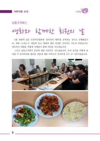 9
지부지회 소식
남동구지회①
영화와 함께한 회원의 날
6월 회원의 날은 인천여성영화제 ‘감독과의 대화’를 준비하는 것으로 진행했습니
다. 영화 ‘노라노’도 재밌게 보고 영화에 대한 다양한 이야기도 나누어 보았습니다.
감독과의 대화를 어떻게 진행할지 함께 의견을 나누었습니다.
그리고 남동구지회의 공간에 대한 이야기도 나누었습니다. 우리 공간을 어떻게 준
비할 지 준비하려면 필요한 것들에 대한 이야기가 진지하게 오고 간 시간이었습니다.
 