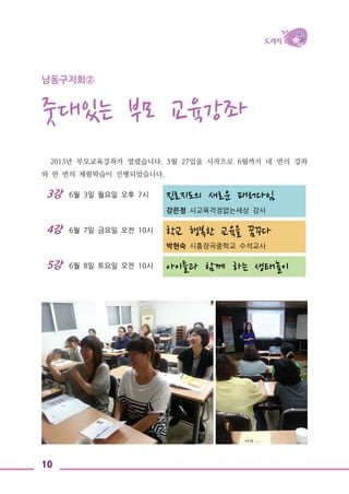 10
3강 6월 3일 월요일 오후 7시 진로지도의 새로운 패러다임
강은정 사교육걱정없는세상 강사
4강 6월 7일 금요일 오전 10시 학교 행복한 교육을 꿈꾸다
박현숙 시흥장곡중학교 수석교사
5강 6월 8일 토요일 오전 10시
아이들과 함께 하는 생태놀이
남동구지회②
줏대있는 부모 교육강좌
2013년 부모교육강좌가 열렸습니다. 5월 27일을 시작으로 6월까지 네 번의 강좌
와 한 번의 체험학습이 진행되었습니다.
 