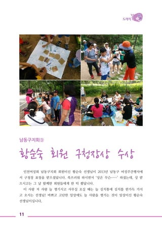 11
남동구지회③
황순숙 회원 구청장상 수상
인천여성회 남동구지회 회원이신 황순숙 선생님이 2013년 남동구 여성주간행사에
서 구청장 표창을 받으셨답니다. 쑥쓰러워 하시면서 ‘상은 무슨……’ 하셨는데, 상 받
으시고는 그 날 함께한 회원들에게 한 턱 쐈답니다.
이 사람 저 사람 늘 챙기시고 사무실 오실 때는 늘 김치통에 김치를 한가득 가지
고 오시는 선생님! 바쁘고 고단한 일상에도 늘 사람을 챙기는 것이 일상이신 황순숙
선생님이십니다.
 