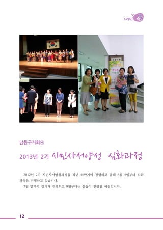 12
남동구지회④
2013년 2기 시민사서양성 심화과정
2012년 2기 시민사서양성과정을 작년 하반기에 진행하고 올해 6월 5일부터 심화
과정을 진행하고 있습니다.
7월 말까지 강의가 진행되고 9월부터는 실습이 진행될 예정입니다.
 
