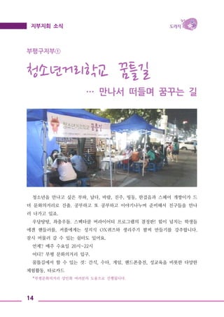 14
지부지회 소식
부평구지부①
청소년거리학교 꿈틀길
… 만나서 떠들며 꿈꾸는 길
청소년을 만나고 싶은 부파, 날다, 바람, 진주, 띵동, 한걸음과 스페어 개짱이가 드
뎌 문화의거리로 진출. 공부하고 또 공부하고 이야기나누며 준비해서 친구들을 만나
러 나가고 있죠.
우당탕탕, 좌충우돌. 스펙타클 버라이어티 프로그램의 결정판! 힘이 넘치는 학생들
에겐 핸들러를, 커플에게는 성지식 OX퀴즈와 생리주기 팔찌 만들기를 강추합니다.
잠시 머물러 갈 수 있는 쉼터도 있어요.
언제? 매주 수요일 20시~22시
어디? 부평 문화의거리 입구.
꿈틀길에서 할 수 있는 것: 간식, 수다, 게임, 핸드폰충전, 성교육을 비롯한 다양한
체험활동, 타로카드
*부평문화의거리 상인회 여러분의 도움으로 진행됩니다.
 