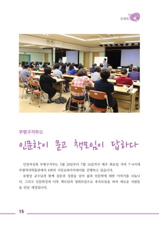 15
부평구지부②
인문학이 묻고 책모임이 답하다
인천여성회 부평구지부는 5월 28일부터 7월 16일까지 매주 화요일 저녁 7~9시에
부평역사박물관에서 8회의 시민교육아카데미를 진행하고 있습니다.
유범상 교수님과 함께 질문과 성찰을 넘어 삶과 인문학에 대한 이야기를 나눕니
다. 그리고 인문학강좌 이후 책모임과 영화모임으로 후속모임을 하며 새로운 사람들
을 만날 예정입니다.
 