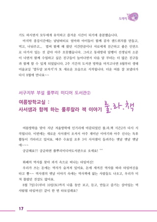 17
기도 하시면서 모두에게 유익하고 즐거운 시간이 되기에 충분했습니다.
마지막 종강시간에는 냠냠파티로 엄마와 아이들이 함께 감자 샌드위치를 만들고,
먹고, 나눠주고... 벌써 함께 해 왔던 시간만큼이나 서로에게 친근하고 좋은 인연으
로 다가서 있는 것 같아 아주 흐뭇했습니다. 그리고 동네방네 달팽이 선생님의 소문
이 나면서 함께 수업하고 싶은 친구들이 늘어나면서 다음 달 부터는 더 많은 친구들
과 함께 할 수 있게 되었답니다. 2주 기간의 도서관 방학을 마치고나면 8월부터 생태
미술교실 ‘열두달 보자기’가 또 새로운 모습으로 시작됩니다. 더운 여름 잘 보냈다가
다시 8월에 만나요~~
서구지부 부설 풀뿌리 미디어 도서관②
여름방학교실 :
사서샘과 함께 하는 룰루랄라 책 이야기 룰.라.책
여름방학을 맞아 지난 겨울방학에 인기리에 마감되었던 룰.라.책 시즌2가 다시 시
작됩니다. 이번에는 새로운 사서샘이 오셔서 아주 재미난 이야기와 아주 신나는 독후
활동이 기다리고 있어요. 매주 수요일 오후 3시 사서샘이 들려주는 옛날 옛날 옛날
에~~~
궁금해요?? 궁금하면 풀뿌리미디어도서관으로 오세요! ^^
화폐의 역사를 찾아 과거 속으로 떠나는 타임머신!
우리가 쓰는 돈에는 역사가 숨겨져 있어요. 돈에 새겨진 역사를 따라 타임머신을
타고 뿅~~ 역사샘의 옛날 이야기 속에는 역사책에 없는 사람들도 나오고, 우리가 미
처 몰랐던 전설도 많아요.
8월 7일(수)부터 10일(토)까지 나흘 동안 보고, 듣고, 만들고 즐기는 살아있는 역
사탐험 타임머신! 같이 한 번 타보실래요?
 