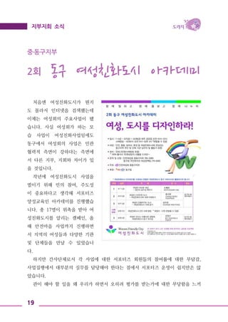 19
지부지회 소식
중․동구지부
2회 동구 여성친화도시 아카데미
처음엔 여성친화도시가 뭔지
도 몰라서 인터넷을 검색했는데
이제는 여성회의 주요사업이 됐
습니다. 사실 여성회가 하는 모
습 사업이 여성친화사업임에도
동구에서 여성회의 사업은 민관
협력적 측면이 강하다는 측면에
서 다른 지부, 지회와 차이가 있
을 것입니다.
작년에 여성친화도시 사업을
벌이기 위해 민의 참여, 주도성
이 중요하다고 생각해 서포터즈
양성교육인 아카데미를 진행했습
니다. 총 17명이 위촉을 받아 여
성친화도시를 알리는 캠페인, 올
해 안전마을 사업까지 진행하면
서 지역의 여성들과 다양한 기관
및 단체들을 만날 수 있었습니
다.
하지만 간사단체로서 각 사업에 대한 서포터즈 회원들의 참여률에 대한 부담감,
사업집행에서 대부분의 실무를 담당해야 한다는 점에서 서포터즈 운영이 쉽지만은 않
았습니다.
관이 해야 할 일을 왜 우리가 하면서 오히려 평가를 받는가에 대한 부당함을 느끼
 