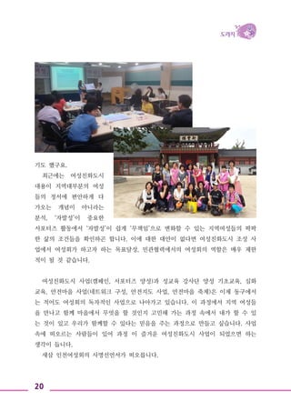 20
기도 했구요.
최근에는 여성친화도시
내용이 지역대부분의 여성
들의 정서에 편안하게 다
가오는 개념이 아니라는
분석, ‘자발성’이 중요한
서포터즈 활동에서 ‘자발성’이 쉽게 ‘무책임’으로 변화할 수 있는 지역여성들의 팍팍
한 삶의 조건들을 확인하곤 합니다. 이에 대한 대안이 없다면 여성친화도시 조성 사
업에서 여성회가 하고자 하는 목표달성, 민관협력에서의 여성회의 역할은 매우 제한
적이 될 것 같습니다.
여성친화도시 사업(캠페인, 서포터즈 양성)과 성교육 강사단 양성 기초교육, 심화
교육, 안전마을 사업(네트워크 구성, 안전지도 사업, 안전마을 축제)은 이제 동구에서
는 적어도 여성회의 독자적인 사업으로 나아가고 있습니다. 이 과정에서 지역 여성들
을 만나고 함께 마을에서 무엇을 할 것인지 고민해 가는 과정 속에서 내가 할 수 있
는 것이 있고 우리가 함께할 수 있다는 믿음을 주는 과정으로 만들고 싶습니다. 사업
속에 떠오르는 사람들이 있어 과정 이 즐거운 여성친화도시 사업이 되었으면 하는
생각이 듭니다.
새삼 인천여성회의 사명선언서가 떠오릅니다.
 