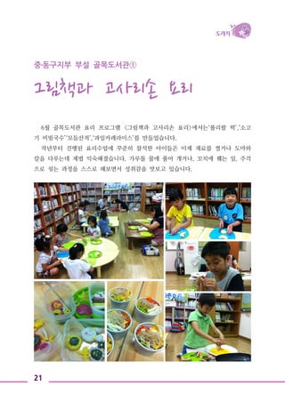 21
중․동구지부 부설 골목도서관①
그림책과 고사리손 요리
6월 골목도서관 요리 프로그램 <그림책과 고사리손 요리>에서는‘롤리팝 떡’,‘소고
기 비빔국수’‘모듬산적’,‘과일카레라이스’를 만들었습니다.
작년부터 진행된 요리수업에 꾸준히 참석한 아이들은 이제 재료를 썰거나 도마와
칼을 다루는데 제법 익숙해졌습니다. 가루를 물에 풀어 개거나, 꼬치에 꿰는 일, 주걱
으로 섞는 과정을 스스로 해보면서 성취감을 맛보고 있습니다.
 