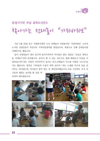 22
중․동구지부 부설 골목도서관②
찾아가는 전래놀이 “가위바위보”
지난 6월 29일 동구 자원봉사센터 소속 전래놀이 자원봉사단 ‘가위바위보’ 소속의
도서관 선생인들이 푸른나무 지역아동센터를 찾았습니다. 폭염으로 인해 실내놀이를
진행하기로 했습니다.
놀이 선생님들이 센터 입구에 들어서자마자 아이들은 밝은 얼굴로 “오늘은 뭐하고
놀 거에요?”라며 반겨줍니다. 혼자서 할 수 있는 실뜨기도 함께 배워보고,‘이웃을 사
랑하십니까?’라는 이름의 자리바꾸기 놀이도 하고,전래놀이 카드를 이용한 ‘코코코’놀
이도 했습니다. 벌칙은 ‘가마솥의 누룽지 박박 긁어서~’라는 노래를 부르며 등을 긁
어주는 것이었는데, 아이들이 벌칙 받는 걸 재미있어했습니다..다음 시간에도 우리 친
구들과 재밌는 놀이를 할 것을 약
속하며 헤어졌답니다.
 