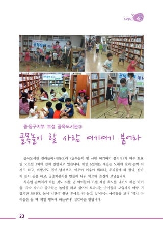 23
중․동구지부 부설 골목도서관③
골목놀이 할 사람 여기여기 붙어라
골목도서관 전래놀이+전통요리 <골목놀이 할 사람 여기여기 붙어라>가 매주 토요
일 오전월 3회에 걸쳐 진행되고 있습니다. 이번 6월에는 재밌는 노래에 맞춰 손뼉 치
기도 하고, 비행기도 접어 날려보고, 여우야 여우야 뭐하니, 우리집에 왜 왔니, 산가
지 놀이 등을 하고, 궁중떡볶이를 만들어 나눠 먹으며 즐겁게 보냈습니다.
처음엔 손뼉치기 하는 것도 서툴 던 아이들이 이젠 제법 속도를 내기도 하는 아이
들. 각자 자기가 좋아하는 놀이를 하고 싶어서 토라지는 아이들의 모습까지 마냥 귀
엽기만 합니다. 놀이 시간이 끝난 후에도 더 놀고 싶어하는 아이들을 보며 ‘역시 아
이들은 놀 때 제일 행복해 하는구나’ 실감하곤 한답니다.
 