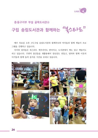 24
중․동구지부 부설 골목도서관④
구립 송림도서관과 함께하는 “북스타트”
매주 목요일 오후 3시.구립 송림도서관과 함께부모와 아이들과 함께 책놀이 프로
그램을 진행하고 있습니다.
아이와 엄마들은 북스타트 책꾸러미도 받아가고, 도서관에서 책도 읽고 책놀이도
하고 있습니다. 주변의 물건들을 재활용해서 장난감도 만들고, 엄마와 함께 이웃의
아기들과 함께 놀며 즐거운 시간을 보내고 있습니다.
 