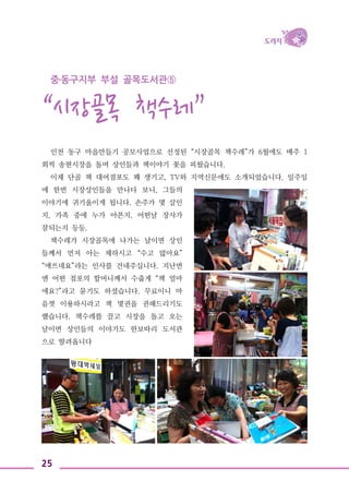 25
중․동구지부 부설 골목도서관⑤
“시장골목 책수레”
인천 동구 마을만들기 공모사업으로 선정된 “시장골목 책수레”가 6월에도 매주 1
회씩 송현시장을 돌며 상인들과 책이야기 꽃을 피웠습니다.
이제 단골 책 대여점포도 꽤 생기고, TV와 지역신문에도 소개되었습니다. 일주일
에 한번 시장상인들을 만나다 보니, 그들의
이야기에 귀기울이게 됩니다. 손주가 몇 살인
지, 가족 중에 누가 아픈지, 어떤날 장사가
잘되는지 등등.
책수레가 시장골목에 나가는 날이면 상인
들께서 먼저 아는 체하시고 “수고 많아요”
“애쓰네요”라는 인사를 건네주십니다. 지난번
엔 어떤 점포의 할머니께서 수줍게 “책 얼마
에요?”라고 묻기도 하셨습니다. 무료이니 마
음껏 이용하시라고 책 몇권을 권해드리기도
했습니다. 책수레를 끌고 시장을 돌고 오는
날이면 상인들의 이야기도 한보따리 도서관
으로 딸려옵니다
 
